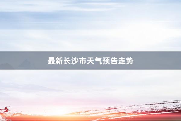 最新长沙市天气预告走势