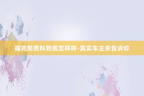 福克斯质料到底怎样样-真实车主来告诉你