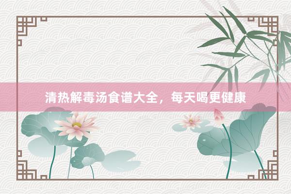 清热解毒汤食谱大全，每天喝更健康